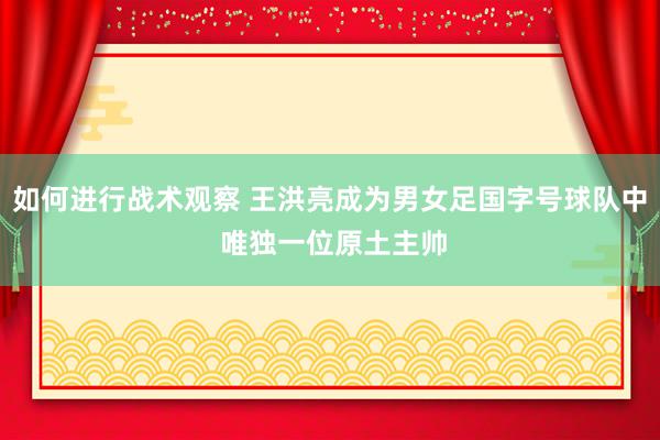 如何进行战术观察 王洪亮成为男女足国字号球队中 唯独一位原土主帅