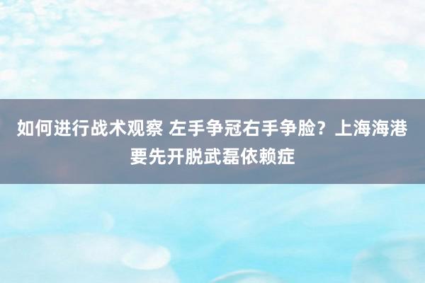 如何进行战术观察 左手争冠右手争脸？上海海港要先开脱武磊依赖症