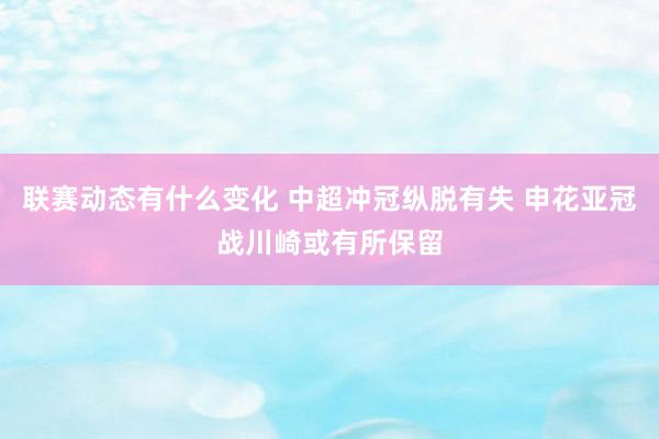 联赛动态有什么变化 中超冲冠纵脱有失 申花亚冠战川崎或有所保留