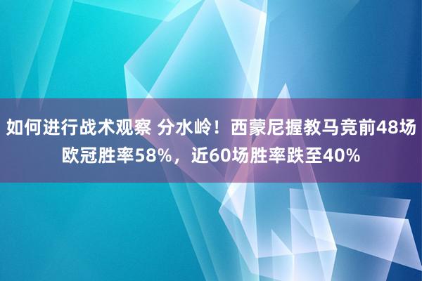 如何进行战术观察 分水岭！西蒙尼握教马竞前48场欧冠胜率58%，近60场胜率跌至40%