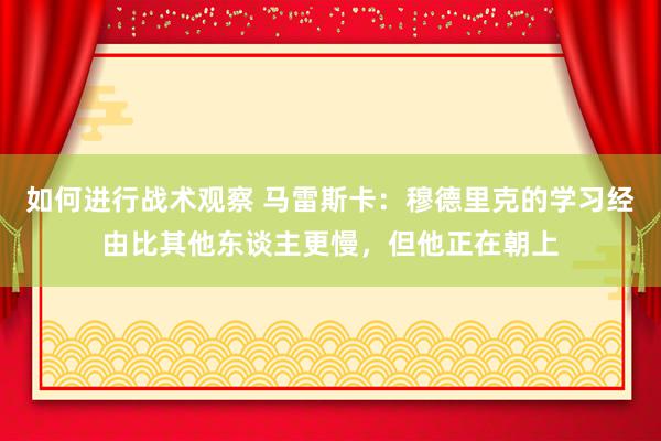 如何进行战术观察 马雷斯卡：穆德里克的学习经由比其他东谈主更慢，但他正在朝上