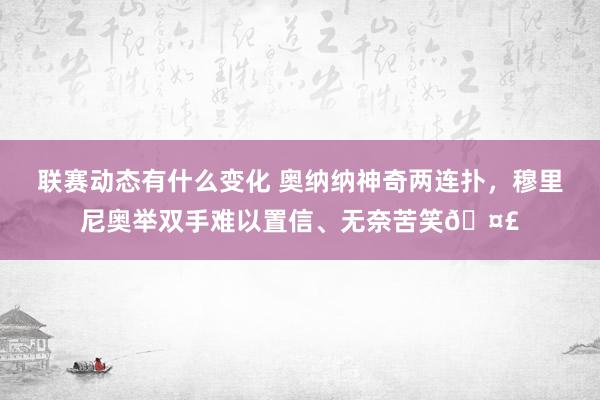 联赛动态有什么变化 奥纳纳神奇两连扑，穆里尼奥举双手难以置信、无奈苦笑🤣