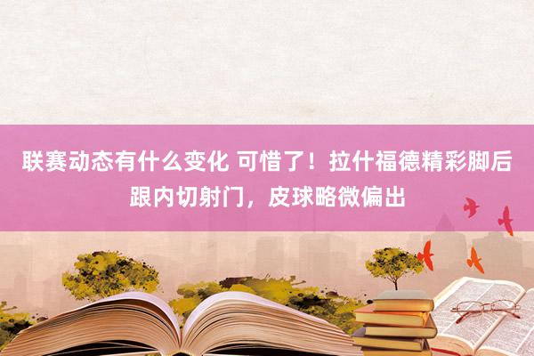 联赛动态有什么变化 可惜了！拉什福德精彩脚后跟内切射门，皮球略微偏出