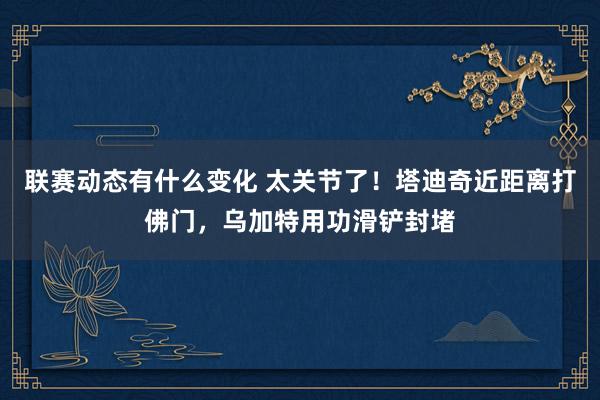 联赛动态有什么变化 太关节了！塔迪奇近距离打佛门，乌加特用功滑铲封堵