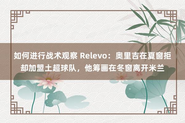 如何进行战术观察 Relevo：奥里吉在夏窗拒却加盟土超球队，他筹画在冬窗离开米兰