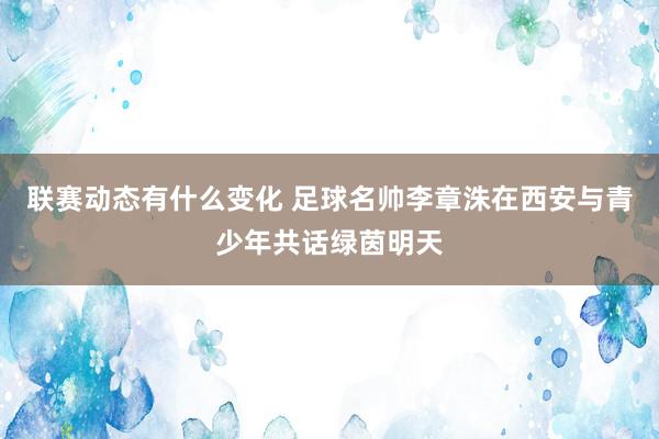 联赛动态有什么变化 足球名帅李章洙在西安与青少年共话绿茵明天