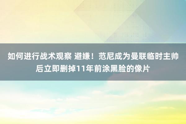 如何进行战术观察 避嫌！范尼成为曼联临时主帅后立即删掉11年前涂黑脸的像片