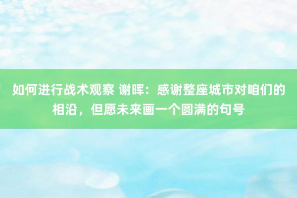 如何进行战术观察 谢晖：感谢整座城市对咱们的相沿，但愿未来画一个圆满的句号