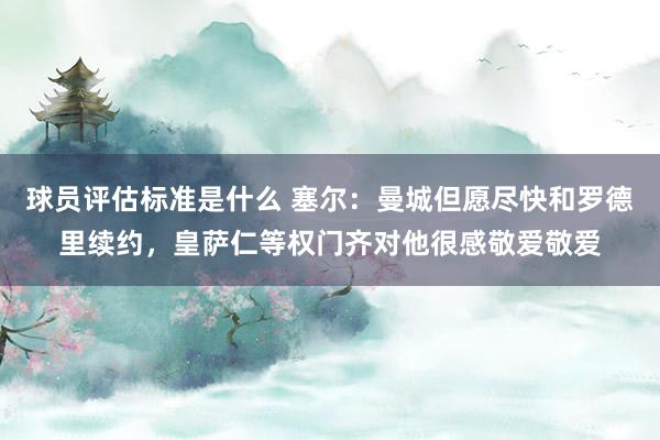 球员评估标准是什么 塞尔：曼城但愿尽快和罗德里续约，皇萨仁等权门齐对他很感敬爱敬爱