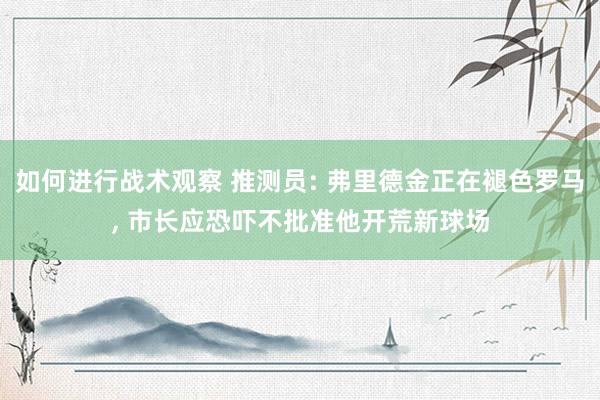 如何进行战术观察 推测员: 弗里德金正在褪色罗马, 市长应恐吓不批准他开荒新球场