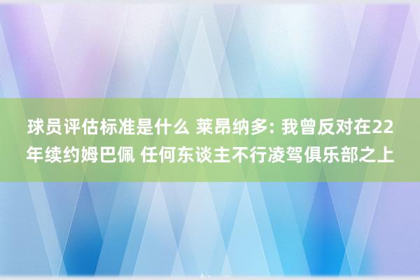 球员评估标准是什么 莱昂纳多: 我曾反对在22年续约姆巴佩 任何东谈主不行凌驾俱乐部之上