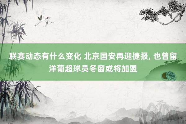 联赛动态有什么变化 北京国安再迎捷报, 也曾留洋葡超球员冬窗或将加盟