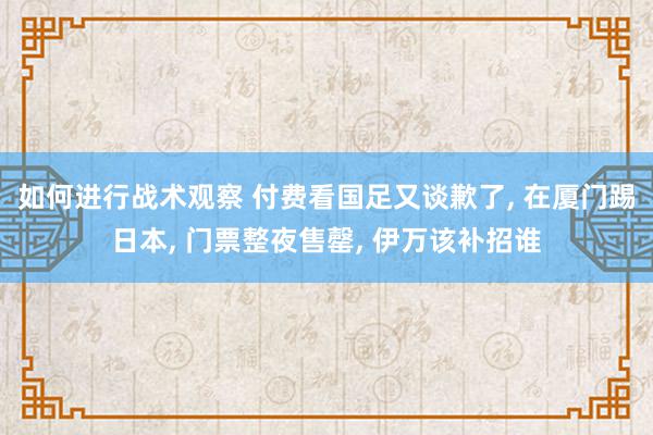 如何进行战术观察 付费看国足又谈歉了, 在厦门踢日本, 门票整夜售罄, 伊万该补招谁