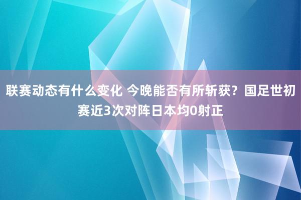 联赛动态有什么变化 今晚能否有所斩获？国足世初赛近3次对阵日本均0射正