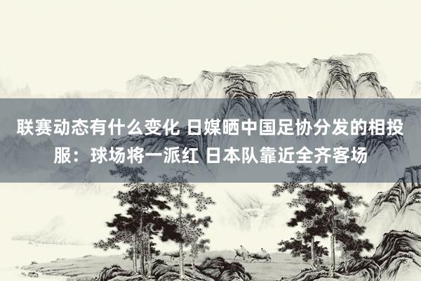 联赛动态有什么变化 日媒晒中国足协分发的相投服：球场将一派红 日本队靠近全齐客场