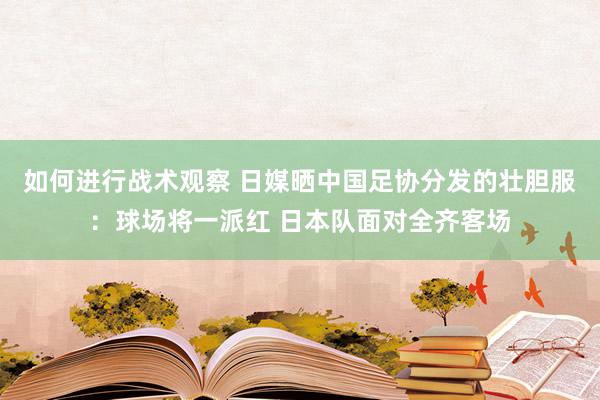 如何进行战术观察 日媒晒中国足协分发的壮胆服：球场将一派红 日本队面对全齐客场