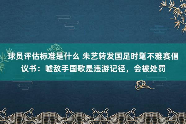 球员评估标准是什么 朱艺转发国足时髦不雅赛倡议书：嘘敌手国歌是违游记径，会被处罚