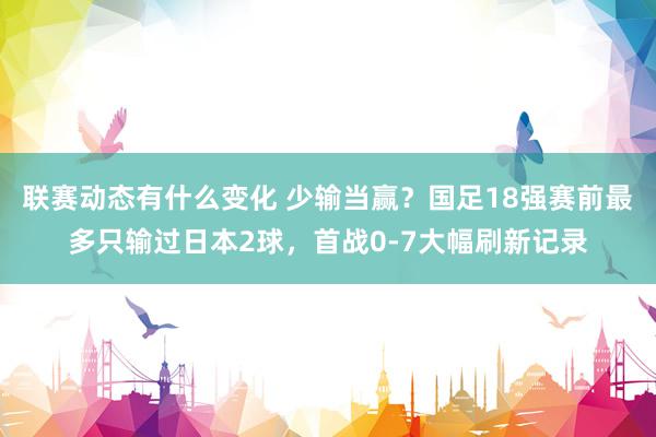 联赛动态有什么变化 少输当赢？国足18强赛前最多只输过日本2球，首战0-7大幅刷新记录