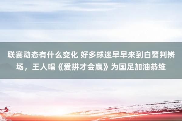 联赛动态有什么变化 好多球迷早早来到白鹭判辨场，王人唱《爱拼才会赢》为国足加油恭维