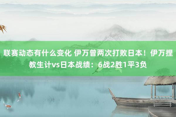 联赛动态有什么变化 伊万曾两次打败日本！伊万捏教生计vs日本战绩：6战2胜1平3负