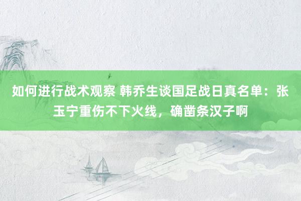 如何进行战术观察 韩乔生谈国足战日真名单：张玉宁重伤不下火线，确凿条汉子啊