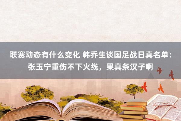 联赛动态有什么变化 韩乔生谈国足战日真名单：张玉宁重伤不下火线，果真条汉子啊