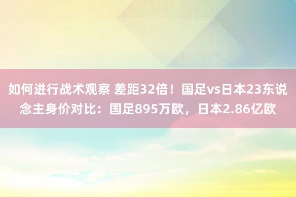 如何进行战术观察 差距32倍！国足vs日本23东说念主身价对比：国足895万欧，日本2.86亿欧