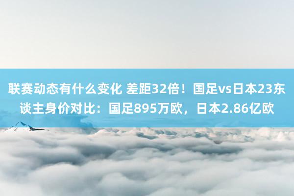 联赛动态有什么变化 差距32倍！国足vs日本23东谈主身价对比：国足895万欧，日本2.86亿欧