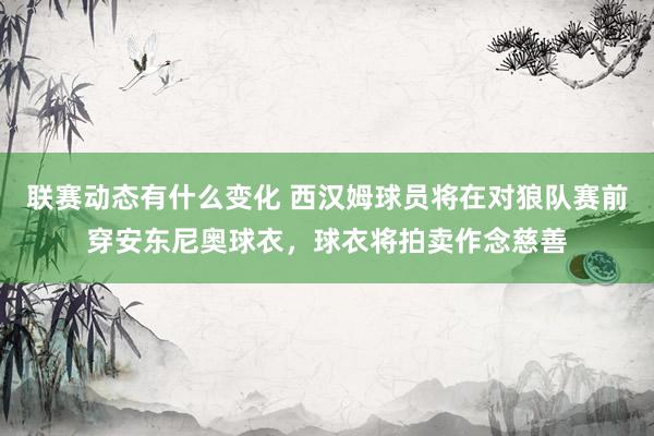 联赛动态有什么变化 西汉姆球员将在对狼队赛前穿安东尼奥球衣，球衣将拍卖作念慈善