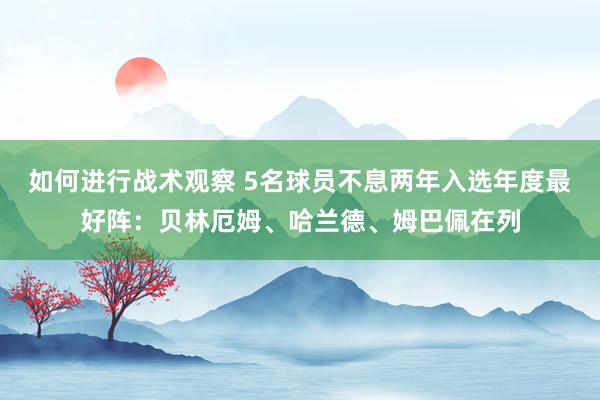 如何进行战术观察 5名球员不息两年入选年度最好阵：贝林厄姆、哈兰德、姆巴佩在列