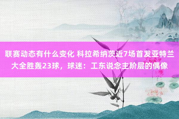 联赛动态有什么变化 科拉希纳茨近7场首发亚特兰大全胜轰23球，球迷：工东说念主阶层的偶像