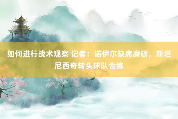 如何进行战术观察 记者：诺伊尔缺席磨砺，斯坦尼西奇转头球队合练