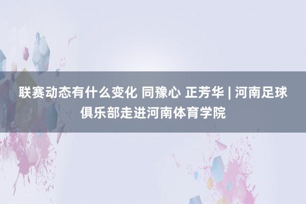 联赛动态有什么变化 同豫心 正芳华 | 河南足球俱乐部走进河南体育学院