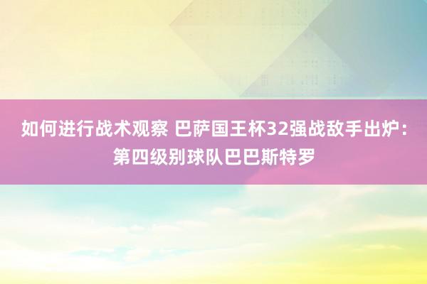 如何进行战术观察 巴萨国王杯32强战敌手出炉：第四级别球队巴巴斯特罗