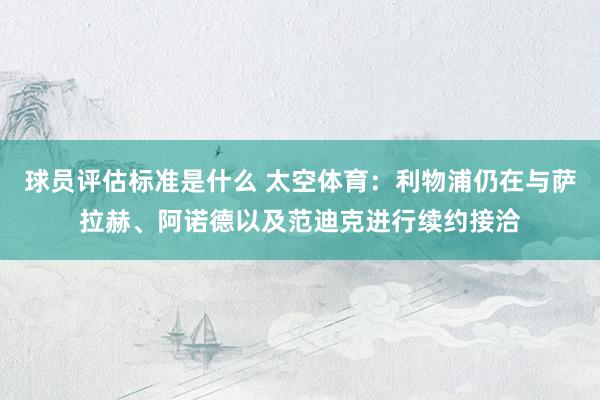 球员评估标准是什么 太空体育：利物浦仍在与萨拉赫、阿诺德以及范迪克进行续约接洽