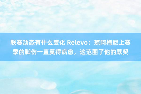 联赛动态有什么变化 Relevo：琼阿梅尼上赛季的脚伤一直莫得病愈，这范围了他的默契