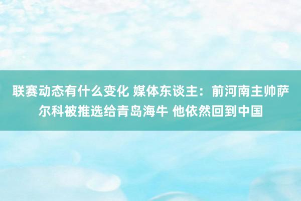 联赛动态有什么变化 媒体东谈主：前河南主帅萨尔科被推选给青岛海牛 他依然回到中国