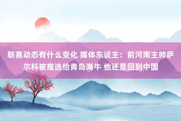 联赛动态有什么变化 媒体东谈主：前河南主帅萨尔科被推选给青岛海牛 他还是回到中国