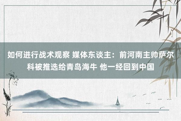 如何进行战术观察 媒体东谈主：前河南主帅萨尔科被推选给青岛海牛 他一经回到中国