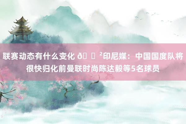 联赛动态有什么变化 😲印尼媒：中国国度队将很快归化前曼联时尚陈达毅等5名球员