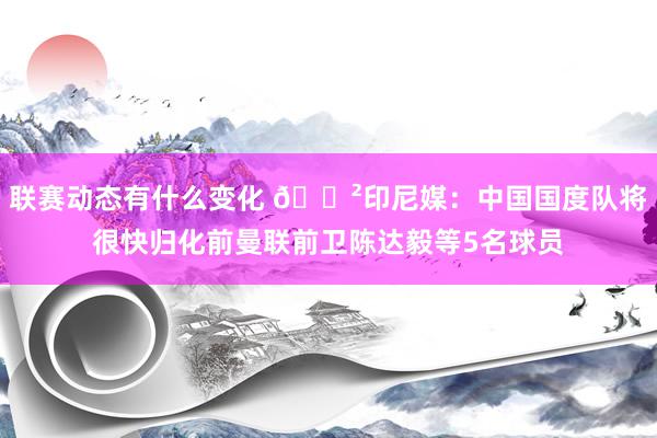 联赛动态有什么变化 😲印尼媒：中国国度队将很快归化前曼联前卫陈达毅等5名球员