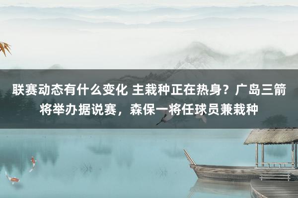 联赛动态有什么变化 主栽种正在热身？广岛三箭将举办据说赛，森保一将任球员兼栽种