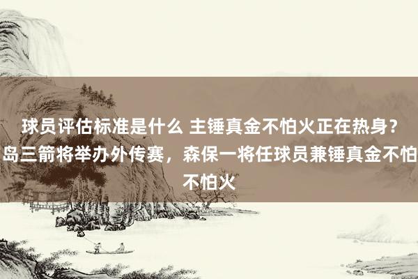 球员评估标准是什么 主锤真金不怕火正在热身？广岛三箭将举办外传赛，森保一将任球员兼锤真金不怕火