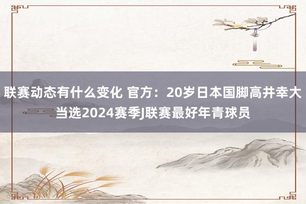 联赛动态有什么变化 官方：20岁日本国脚高井幸大当选2024赛季J联赛最好年青球员