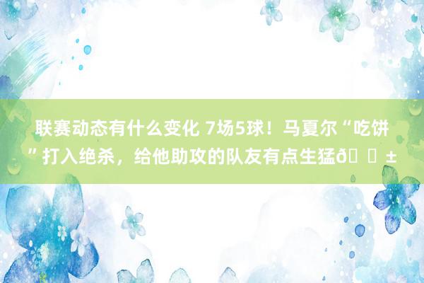 联赛动态有什么变化 7场5球！马夏尔“吃饼”打入绝杀，给他助攻的队友有点生猛😱