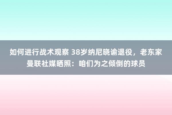 如何进行战术观察 38岁纳尼晓谕退役，老东家曼联社媒晒照：咱们为之倾倒的球员