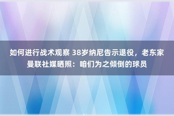 如何进行战术观察 38岁纳尼告示退役，老东家曼联社媒晒照：咱们为之倾倒的球员