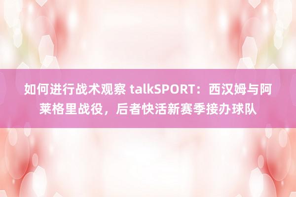 如何进行战术观察 talkSPORT：西汉姆与阿莱格里战役，后者快活新赛季接办球队