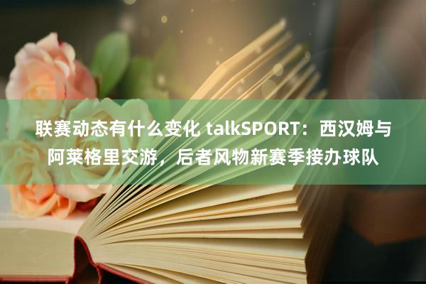 联赛动态有什么变化 talkSPORT：西汉姆与阿莱格里交游，后者风物新赛季接办球队