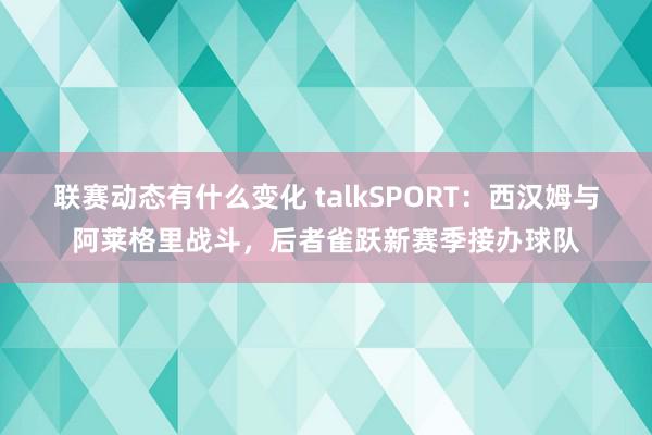 联赛动态有什么变化 talkSPORT：西汉姆与阿莱格里战斗，后者雀跃新赛季接办球队